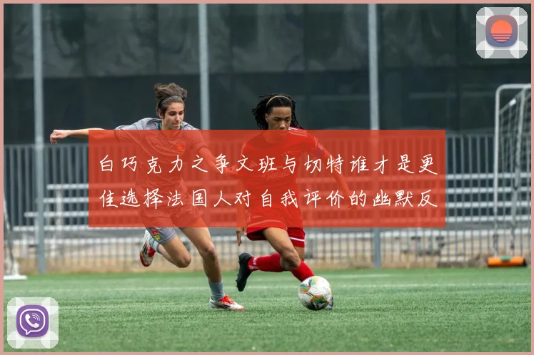 白巧克力之争文班与切特谁才是更佳选择法国人对自我评价的幽默反思
