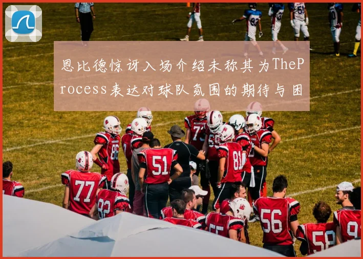 恩比德惊讶入场介绍未称其为TheProcess表达对球队氛围的期待与困惑