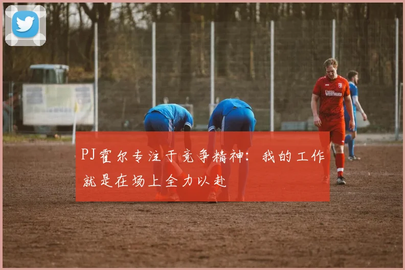 PJ霍尔专注于竞争精神：我的工作就是在场上全力以赴