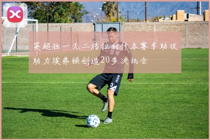 英超独一无二格拉利什本赛季助攻助力埃弗顿创造20多次机会