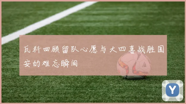 瓦科回顾留队心愿与大四喜战胜国安的难忘瞬间