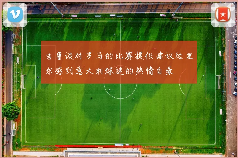 吉鲁谈对罗马的比赛提供建议给里尔感到意大利球迷的热情自豪