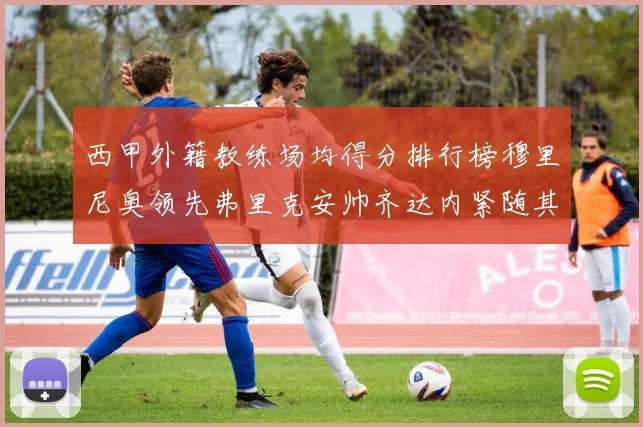 西甲外籍教练场均得分排行榜穆里尼奥领先弗里克安帅齐达内紧随其后