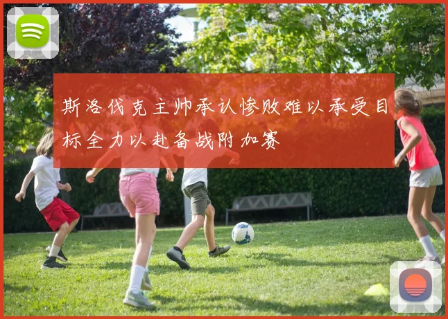 斯洛伐克主帅承认惨败难以承受目标全力以赴备战附加赛