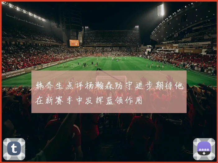 韩乔生点评杨瀚森防守进步期待他在新赛季中发挥蓝领作用