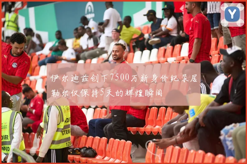 伊尔迪兹创下7500万新身价纪录居勒尔仅保持5天的辉煌瞬间