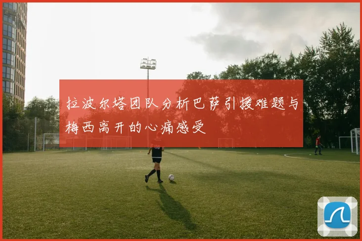 拉波尔塔团队分析巴萨引援难题与梅西离开的心痛感受
