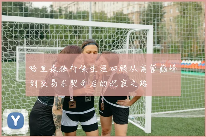 哈里森独行侠生涯回顾从高管巅峰到交易东契奇后的沉寂之路