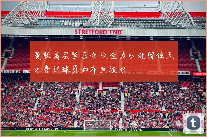 曼联高层紧急会议全力以赴留住天才青训球员加布里埃尔