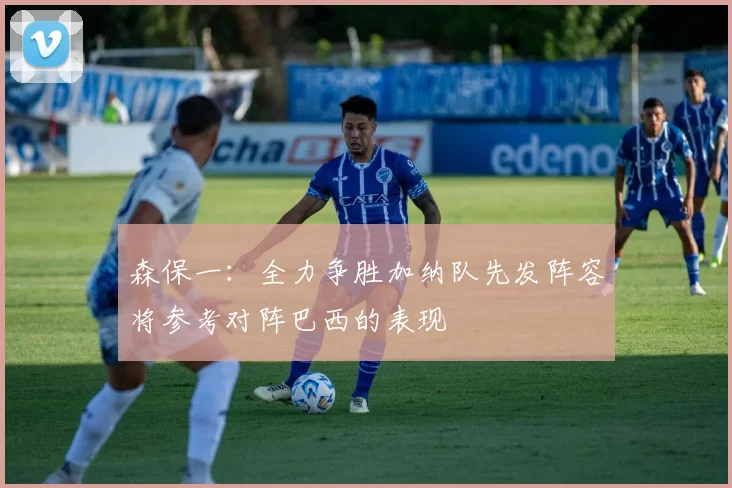 森保一：全力争胜加纳队先发阵容将参考对阵巴西的表现