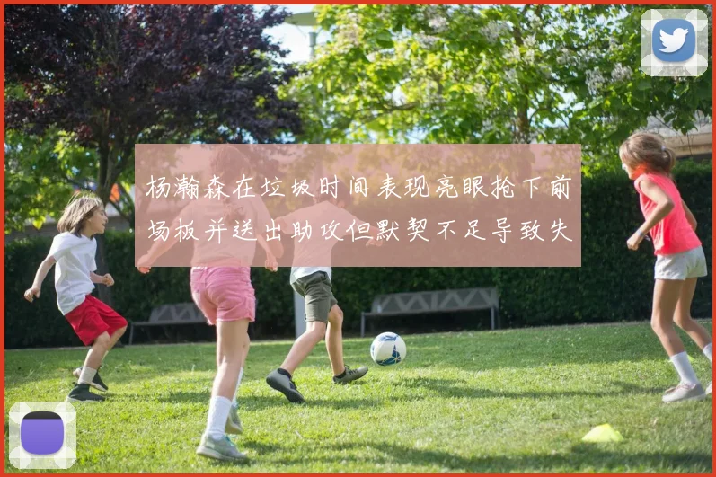 杨瀚森在垃圾时间表现亮眼抢下前场板并送出助攻但默契不足导致失误