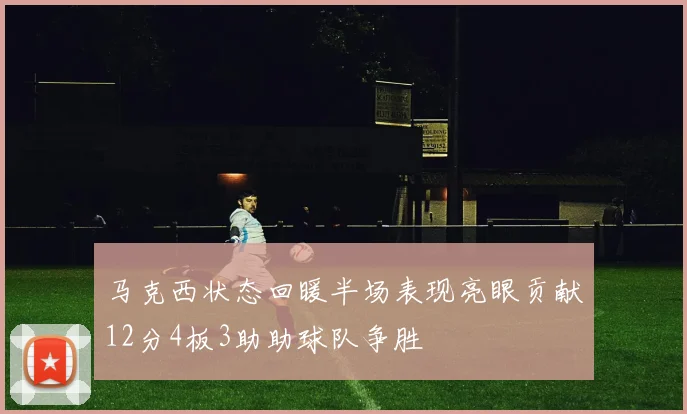 马克西状态回暖半场表现亮眼贡献12分4板3助助球队争胜