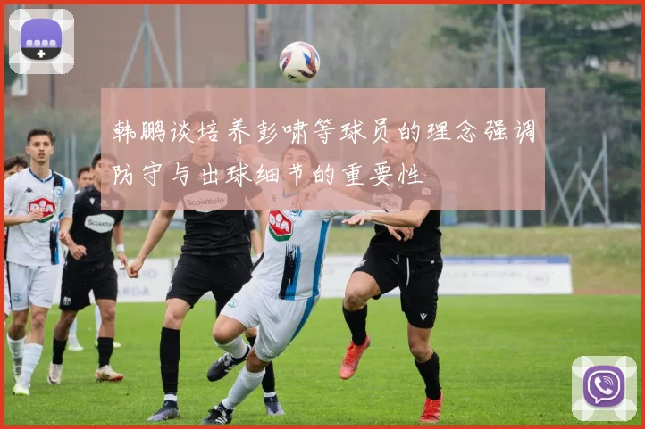 韩鹏谈培养彭啸等球员的理念强调防守与出球细节的重要性