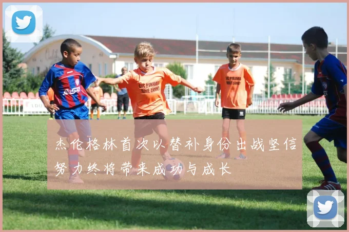 杰伦格林首次以替补身份出战坚信努力终将带来成功与成长