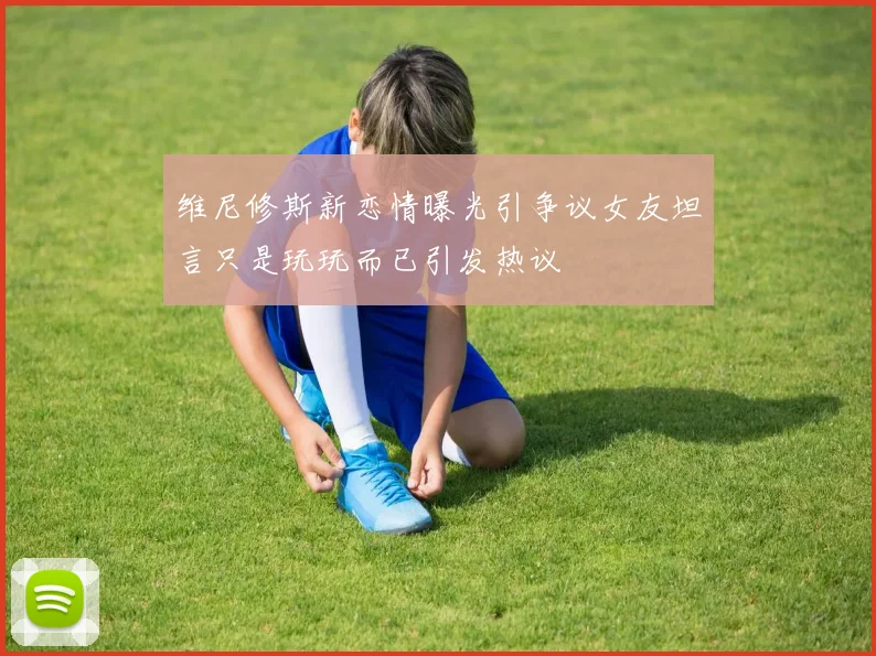 维尼修斯新恋情曝光引争议女友坦言只是玩玩而已引发热议