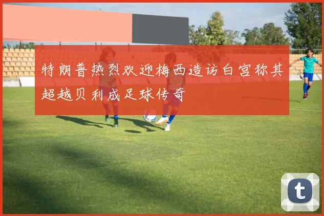 特朗普热烈欢迎梅西造访白宫称其超越贝利成足球传奇