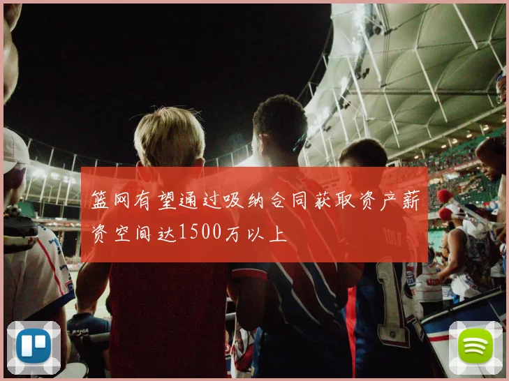篮网有望通过吸纳合同获取资产薪资空间达1500万以上