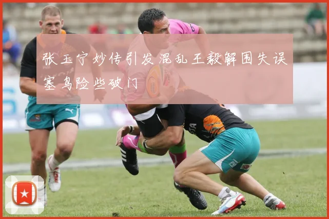 张玉宁妙传引发混乱王毅解围失误塞鸟险些破门