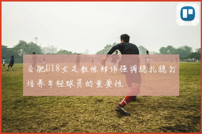 合肥U18女足教练郑伟强调稳扎稳打培养年轻球员的重要性