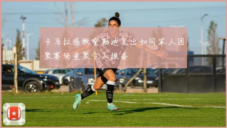 卡马拉感慨霍勒迪复出如同家人团聚赛场重聚令人振奋