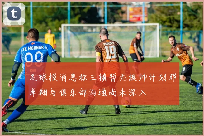 足球报消息称三镇暂无换帅计划邓卓翔与俱乐部沟通尚未深入