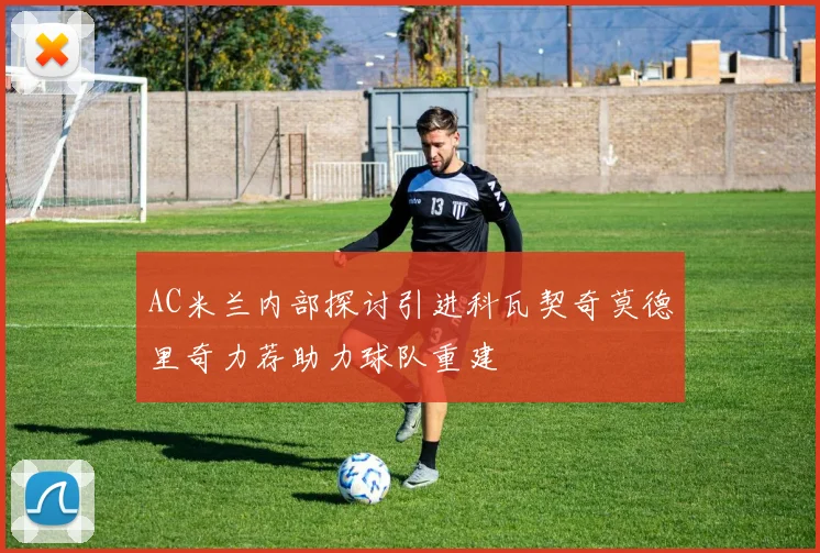 AC米兰内部探讨引进科瓦契奇莫德里奇力荐助力球队重建