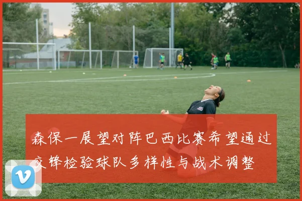 森保一展望对阵巴西比赛希望通过交锋检验球队多样性与战术调整
