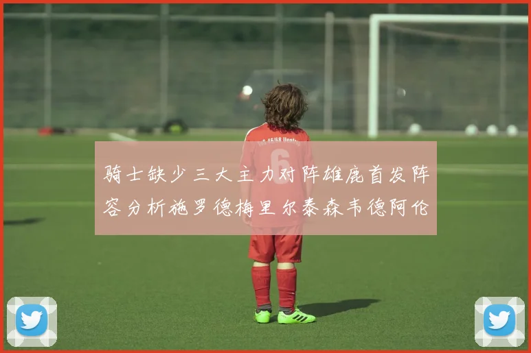 骑士缺少三大主力对阵雄鹿首发阵容分析施罗德梅里尔泰森韦德阿伦出战