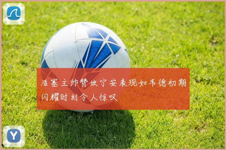 活塞主帅赞坎宁安表现如韦德初期闪耀时刻令人惊叹