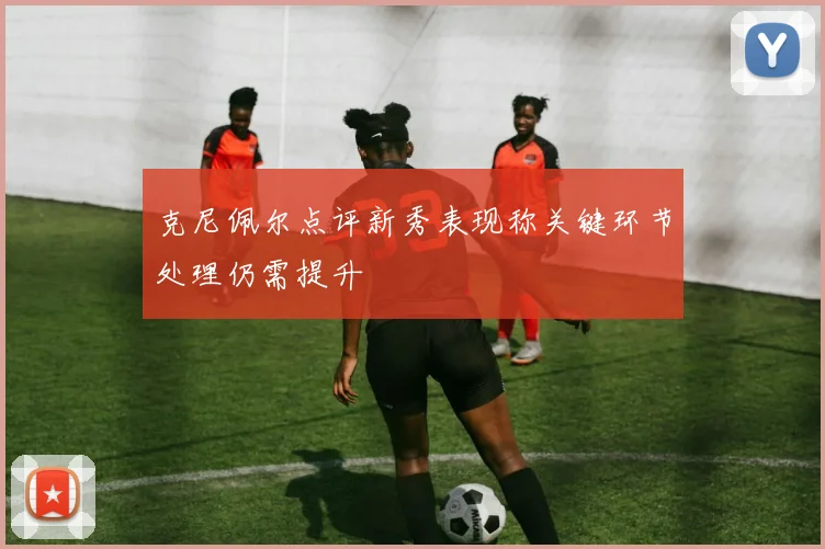 克尼佩尔点评新秀表现称关键环节处理仍需提升