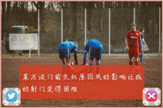 莱万谈门前失机原因风的影响让我的射门变得困难