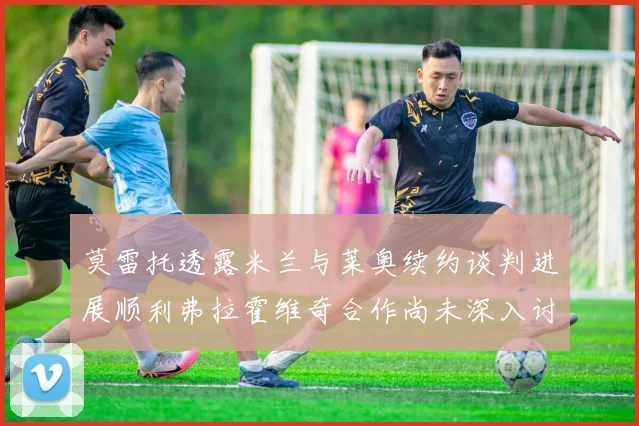 莫雷托透露米兰与莱奥续约谈判进展顺利弗拉霍维奇合作尚未深入讨论
