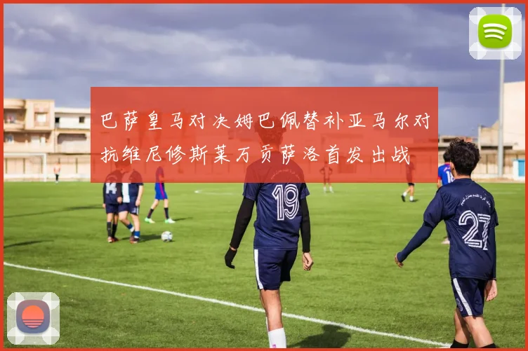 巴萨皇马对决姆巴佩替补亚马尔对抗维尼修斯莱万贡萨洛首发出战