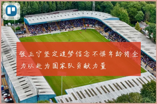 张玉宁坚定追梦信念不惧年龄将全力以赴为国家队贡献力量