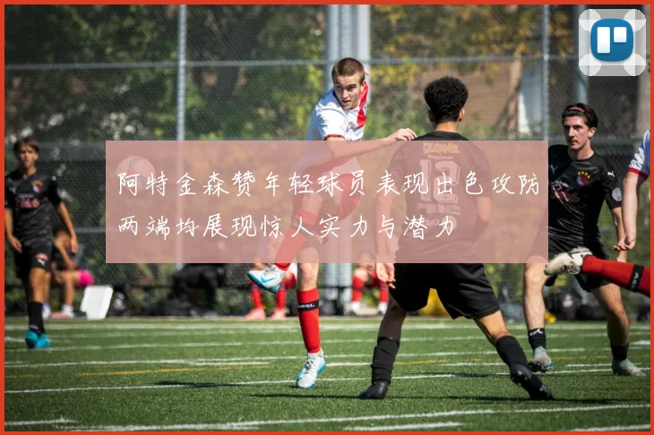阿特金森赞年轻球员表现出色攻防两端均展现惊人实力与潜力