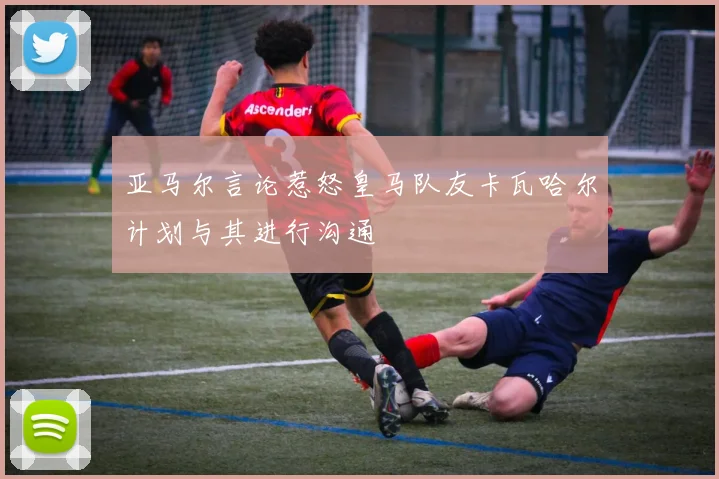 亚马尔言论惹怒皇马队友卡瓦哈尔计划与其进行沟通