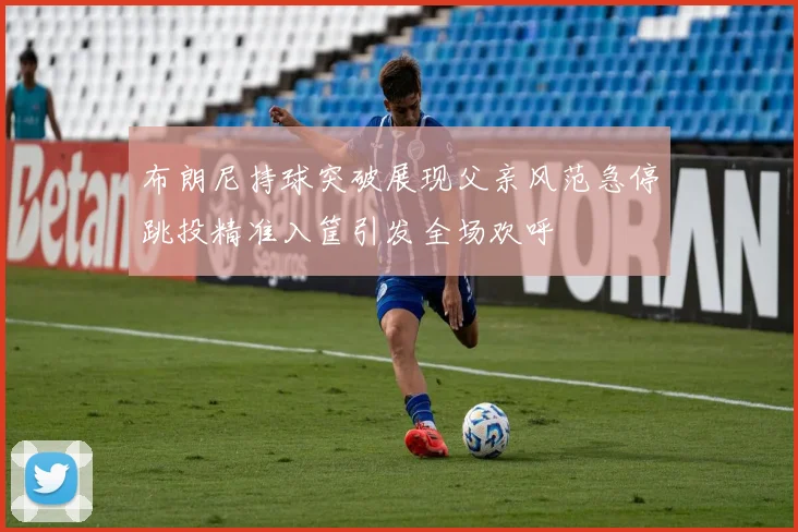 布朗尼持球突破展现父亲风范急停跳投精准入筐引发全场欢呼